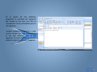 En la opción de cita podemos
programar la actividad del siguiente
día. Donde se nos hace mas fácil el
recordatorio ´de las actividades para el
día siguiente.
También podemos programar a cada
cuanto tiempo nos haga recordatorio
la cita que tenemos para el día
siguiente. Al mismo tiempo en insertar
podemos adjuntar archivos, imágenes.
 