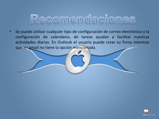 • Se puede utilizar cualquier tipo de configuración de correo electrónico y la
configuración de calendario, de tareas ayudan a facilitar nuestras
actividades diarias. En Outlook el usuario puede crear su firma mientras
que en gmail no tiene la opción mencionada.
 