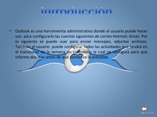 • Outlook es una herramienta administrativa donde el usuario puede hacer
uso para configurarlo las cuentas siguientes de correo Hotmail, Gmail. Por
lo siguiente se puede usar para enviar mensajes, adjuntar archivos.
También el usuario puede configurar todas las actividades que tendrá en
el transcurso de la semana en calendario la cual se configura para que
informe dos días antes de que comience la actividad.
 