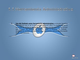 1. Uso del Outlook como herramienta administrativa: es de gran beneficio
este software que es de la propiedad de Microsoft office, la creación fue con la
necesidad de configurar los siguientes correos en Outlook para que los correos
que enviasen los usuarios se pudieran recibir y visualizar en Outlook
desarrollando también una seguridad en los documentos valiosos de información
de las organizaciones.
 