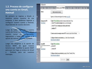 1.2. Proceso de configurar
una cuenta en Gmail,
Hotmail
De primero se ingresa a Gmail, si
nosotros somos usuarios de esa
empresa, o bien podemos ingresar a
configurar nuestra cuenta a Hotmail,
dependiendo de nuestra decisión.
Luego de haber ingresado a nuestra
cuenta de Gmail, procedemos a ubicar
nuestro cursor en configuración,
ingresamos y luego nos vamos a la
opción de reenvió y correo POPMAP.
Luego nos dirigimos a la opción de
Acceso IMAP, de igual manera
tenemos que habilitar la opción IMAP
para que nos haga un enlace de Gmail
a Outlook, para ver nuestros
mensajes.
 
