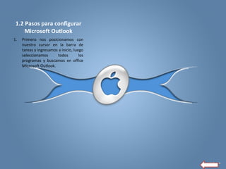 1.2 Pasos para configurar
Microsoft Outlook
1. Primero nos posicionamos con
nuestro cursor en la barra de
tareas y ingresamos a inicio, luego
seleccionamos todos los
programas y buscamos en office
Microsoft Outlook.
 