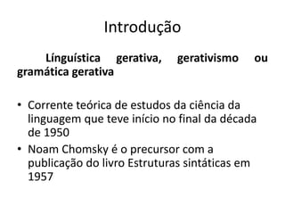 Introdução
Línguística gerativa, gerativismo ou
gramática gerativa
• Corrente teórica de estudos da ciência da
linguagem que teve início no final da década
de 1950
• Noam Chomsky é o precursor com a
publicação do livro Estruturas sintáticas em
1957
 