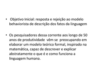 • Objetivo Inicial: resposta e rejeição ao modelo
behaviorista de descrição dos fatos da linguagem
• Os pesquisadores dessa corrente aos longo de 50
anos de produtividade vêm se preocupando em
elaborar um modelo teórico formal, inspirado na
matemática, capaz de descrever e explicar
abstratamente o que é e como funciona a
linguagem humana.
 