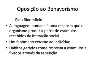 Oposição ao Behavorismo
Para Bloomfield:
• A linguagem humana é uma resposta que o
organismo produz a partir de estímulos
recebidos da interação social
• Um fenômeno externo ao indivíduo
• Hábitos gerados como resposta a estímulos e
fixados através da repetição
 