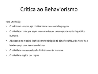 Crítica ao Behaviorismo
Para Chomsky:
• O indivíduo sempre age criativamente no uso da linguagem
• Criatividade: principal aspecto caracterizador do comportamento linguístico
humano
• Abandono do modelo teórico e metodológico do behaviorismo, pois neste não
havia espaço para eventos criativos
• Criatividade como qualidade distintivamente humana.
• Criatividade regida por regras
 
