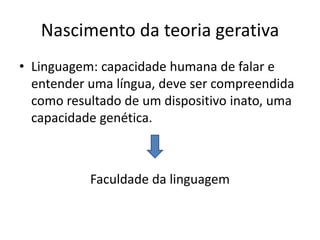 Nascimento da teoria gerativa
• Linguagem: capacidade humana de falar e
entender uma língua, deve ser compreendida
como resultado de um dispositivo inato, uma
capacidade genética.
Faculdade da linguagem
 