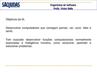 Engenharia de Software
                                   Profa. Vivian Bella



Objetivos da IA:


Desenvolver computadores que consigam pensar, ver, ouvir, falar e
sentir.


Tem buscado desenvolver funções computacionais normalmente
associadas à inteligência humana, como raciocinar, aprender e
solucionar problemas.
 