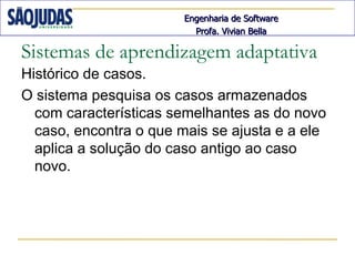 Engenharia de Software
                          Profa. Vivian Bella

Sistemas de aprendizagem adaptativa
Histórico de casos.
O sistema pesquisa os casos armazenados
  com características semelhantes as do novo
  caso, encontra o que mais se ajusta e a ele
  aplica a solução do caso antigo ao caso
  novo.
 