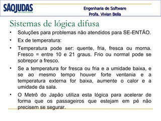 Engenharia de Software
                                 Profa. Vivian Bella

Sistemas de lógica difusa
•   Soluções para problemas não atendidos para SE-ENTÃO.
•   Ex de temperatura:
•   Temperatura pode ser: quente, fria, fresca ou morna.
    Fresco = entre 10 e 21 graus. Frio ou normal pode se
    sobrepor a fresco.
•   Se a temperatura for fresca ou fria e a umidade baixa, e
    se ao mesmo tempo houver forte ventania e a
    temperatura externa for baixa, aumente o calor e a
    umidade da sala.
•   O Metrô do Japão utiliza esta lógica para acelerar de
    forma que os passageiros que estejam em pé não
    precisem se segurar.
 