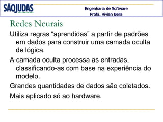 Engenharia de Software
                          Profa. Vivian Bella

Redes Neurais
Utiliza regras “aprendidas” a partir de padrões
  em dados para construir uma camada oculta
  de lógica.
A camada oculta processa as entradas,
  classificando-as com base na experiência do
  modelo.
Grandes quantidades de dados são coletados.
Mais aplicado só ao hardware.
 