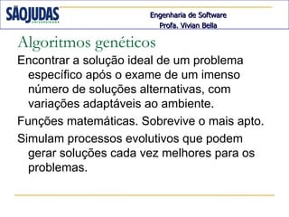 Engenharia de Software
                         Profa. Vivian Bella

Algoritmos genéticos
Encontrar a solução ideal de um problema
  específico após o exame de um imenso
  número de soluções alternativas, com
  variações adaptáveis ao ambiente.
Funções matemáticas. Sobrevive o mais apto.
Simulam processos evolutivos que podem
  gerar soluções cada vez melhores para os
  problemas.
 