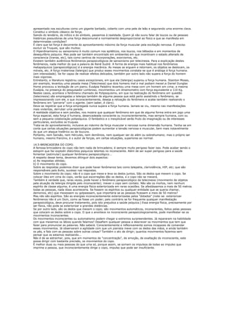 apresentado nas esculturas como um gigante barbado, coberto com uma pele de leão e segurando uma enorme clava.
Constitui o símbolo clássico da força.
Saindo do lendário, do mítico e do símbolo, passemos à realidade. Quem já não ouviu falar de loucos ou de pessoas
histéricas possuidoras de uma força descomunal e normalmente desproporcional ao físico e que se manifesta em
determinadas condições?
É claro que tal força é decorrente do aproveitamento máximo da força muscular pela excitação nervosa. É preciso
excluir os Truques, que são muitos:
O Hiperdinamismo ou sansonismo é muito comum nos epiléticos, nos loucos, nos bêbados e em momentos de
desequilíbrio psíquico. Mas pode ser também encontrado em ambientes em que incentivam o estado alterado de
consciencia (transe, etc), tais como centros de incorporações, exorcismos, etc.
Existem também autênticos fenômenos parapsicológicos de sansonismo por telecinesia. Para a explicação destes
fenõmenos, nada melhor do que a palavra de René Sudré: A forma de energia mais habitual nos fenômenos
metapsíquicos (parapsicológicos) é a energia mecânica. As mesas se erguem e retornam, os objetos se deslocam, os
móveis, etc. A força misteriosa (telergia) que produz esses movimentos constata-se que é análoga á força humana.
(em intensidade). Se for capaz de realizar efeitos delicados, também por outro lado não supera a força do homem
mais vigoroso.
Entretanto, a literatura registrou casos excepcionais, em que ela (telergia) superou a força humana. Stainton Moses,
por exemplo, levantou uma pesada mesa (Telecinesia) que dois homens mal e mal podiam mexer;e Daniel Dunglas
Home provocou a levitação de um piano; Eusápia Paladino levantou uma mesa com um homem em cima; a mesma
Eusápia, na presença do pesquisador Lombroso, movimentou um dinamometro com força equivalente a 110 Kg.
Nestes casos, acontece o fenômeno chamado de Polipsiquismo, em que na realização do fenômeno em questão
(telecinesia) são empregadas a telergia também de alguma pessoa que está perto assistindo o fenômeno, se
impressionando com ele, e que inconscientemente, deseja a relização do fenômeno e acaba também realizando o
fenômeno em "parceria" com o agente. (sem saber, é claro).
Deve-se registrar que a força empregada nunca supera a força humana. Jamais se viu, mesmo nas manifestações
mais violentas, derrubar uma parede.
A realidade objetiva e sem paixões, nos mostra que qualquer fenômeno em que de alguma forma entra em jogo uma
força especial, esta força é humana, desencadeada consciente ou inconscientemente, mas sempre humana, com ou
sem a pequena colaboração polipsíquica. O fantástico e o inexplicável serão fruto da imaginação ou de interesses
particulares, excluídos os truques.
Trata-se do aproveitamento, inclusive ao máximo da força muscular e nervosa numa dimensão humana. Tenha-se em
conta que certas situações parapsicológicas podem aumentar a tensão nervosa e muscular, bem mais notavelmente
do que um ataque histérico ou de loucura.
Portanto, nem Sansão, nem Hércules, nem demônios, nem qualquer ser do além ou sobrehumano; mas o próprio ser
humano, mesmo franzino, é o autor de forças, em certas situações, superiores ao normal.

14.5-BRINCADEIRA DO COPO.
A famosa brincadeira do copo não tem nada de brincadeira; é sempre muito perigoso fazer isso. Pode acabar sendo o
estopim que faz explodir distúrbios psíquicos latentes no inconsciente. Além de ser super perigoso para a saúde
fomentar (estimular) qualquer fenômeno parapsicológico...
A respeito desse tema, devemos ditinguir dois aspectos:
a) As respostas obtidas;
b) O movimento do copo.
Sobre as respostas podemos dizer que pode haver fenômenos tais como telepatia, clarividência, HIP, etc; que são
responsãveis pelo êxito, sucesso nas respostas.
Sobre o movimento do copo; não é o copo que mexe e leva os dedos juntos. São os dedos que mexem o copo. Se
colocar óleo em cima do copo, verão que escorregões dão os dedos, e o copo não se mexerá.
Também é verdade que, raras vezes, pode haver o fenômeno parapsicológico da telecinesia (movimento de objetos
pela atuação da telergia dirigida pelo inconsciente); mexer o copo sem contato. Não são os mortos, nem nenhum
espírito de classe alguma; é uma energia física exteriorizada em raras ocasiões. Se afastássemos a mais de 50 metros
todas as pessoas, nada disso aconteceria. Se fossem os espíritos ou qualquer entidade que se queria chamar,
demonios, etc) que mexessem ou golpeassem, que importaria se as pessoas ficassem a mais de 50 metros?
Mas não são espíritos. São as energias inconscientemente exteriorizadas pelos "dotados" (note-se: exteriorizar
fenômenos não é um Dom, como se fosse um poder; pelo contrário se for frequente qualquer manifestação
parapsicológica, deve procurar tratamento, pois isto prejudica a saúde psíquica.) Essa energia física, precisamente por
ser física, não pode se exteriorizar a grandes distâncias.
Se por outro lado, são os dedos que mexem o copo; são movimentos automáticos, inconscientes, feitos pelas pessoas
que colocam os dedos sobre o copo. O que o anontece no inconsciente parapsicologicamente, pode manifestar-se os
movimentos inconscientes.
Os movimentos inconscientes ou automatismo podem chegar a extremos surpreendentes. Já repararam na habilidade
com que mexemos os lábios quando falamos? Desafiem qualquer pessoa a descrever os movimentos que tem que
fazer para pronunciar as palavras. Não saberá. Conscientemente e reflexivamente somos incapazes de comandar
esses movimentos. Já observaram a agilidade com que um pianista mexe com os dedos das mãos, e ainda também
os pés, e fala com as pessoas sobre outras coisas? Também o ato de dirigir; quantos movimentos fazemos sem
pensar que os estamos realizando...
Não é de se estranhar, pois, que em momentos de "concentração", de emoção, de exaltação do inconsciente, este
possa dirigir com bastante precisão, os movimentos do copo.
É melhor duas ou mais pessoas do que uma só, porque assim, se somam os impulsos de todas ao impulso que
imprime a pessoa, que inconscientemente dirige o copo, impulso que pode ser insuficiente.
 