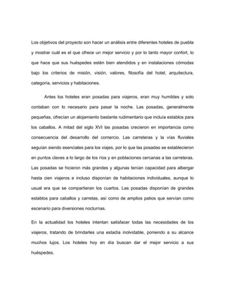 Los objetivos del proyecto son hacer un análisis entre diferentes hoteles de puebla

y mostrar cuál es el que ofrece un mejor servicio y por lo tanto mayor confort, lo

que hace que sus huéspedes estén bien atendidos y en instalaciones cómodas

bajo los criterios de misión, visión, valores, filosofía del hotel, arquitectura,

categoría, servicios y habitaciones.


      Antes los hoteles eran posadas para viajeros, eran muy humildes y solo

contaban con lo necesario para pasar la noche. Las posadas, generalmente

pequeñas, ofrecían un alojamiento bastante rudimentario que incluía establos para

los caballos. A mitad del siglo XVI las posadas crecieron en importancia como

consecuencia del desarrollo del comercio. Las carreteras y la vías fluviales

seguían siendo esenciales para los viajes, por lo que las posadas se establecieron

en puntos claves a lo largo de los ríos y en poblaciones cercanas a las carreteras.

Las posadas se hicieron más grandes y algunas tenían capacidad para albergar

hasta cien viajeros e incluso disponían de habitaciones individuales, aunque lo

usual era que se compartieran los cuartos. Las posadas disponían de grandes

establos para caballos y carretas, así como de amplios patios que servían como

escenario para diversiones nocturnas.


En la actualidad los hoteles intentan satisfacer todas las necesidades de los

viajeros, tratando de brindarles una estadía inolvidable, poniendo a su alcance

muchos lujos. Los hoteles hoy en día buscan dar el mejor servicio a sus

huéspedes.
 
