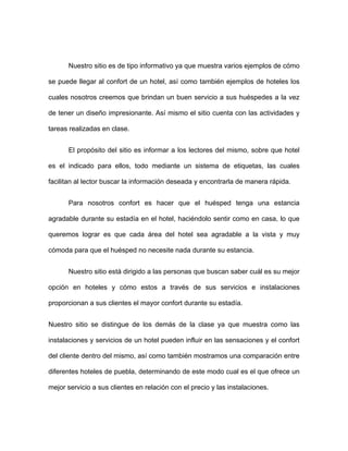 Nuestro sitio es de tipo informativo ya que muestra varios ejemplos de cómo

se puede llegar al confort de un hotel, así como también ejemplos de hoteles los

cuales nosotros creemos que brindan un buen servicio a sus huéspedes a la vez

de tener un diseño impresionante. Así mismo el sitio cuenta con las actividades y

tareas realizadas en clase.


      El propósito del sitio es informar a los lectores del mismo, sobre que hotel

es el indicado para ellos, todo mediante un sistema de etiquetas, las cuales

facilitan al lector buscar la información deseada y encontrarla de manera rápida.


      Para nosotros confort es hacer que el huésped tenga una estancia

agradable durante su estadía en el hotel, haciéndolo sentir como en casa, lo que

queremos lograr es que cada área del hotel sea agradable a la vista y muy

cómoda para que el huésped no necesite nada durante su estancia.


      Nuestro sitio está dirigido a las personas que buscan saber cuál es su mejor

opción en hoteles y cómo estos a través de sus servicios e instalaciones

proporcionan a sus clientes el mayor confort durante su estadía.


Nuestro sitio se distingue de los demás de la clase ya que muestra como las

instalaciones y servicios de un hotel pueden influir en las sensaciones y el confort

del cliente dentro del mismo, así como también mostramos una comparación entre

diferentes hoteles de puebla, determinando de este modo cual es el que ofrece un

mejor servicio a sus clientes en relación con el precio y las instalaciones.
 