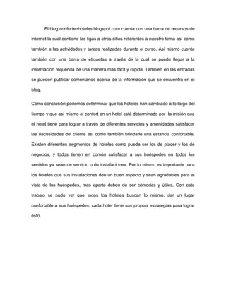 El blog confortenhoteles.blogspot.com cuenta con una barra de recursos de

internet la cual contiene las ligas a otros sitios referentes a nuestro tema así como

también a las actividades y tareas realizadas durante el curso. Así mismo cuenta

también con una barra de etiquetas a través de la cual se puede llegar a la

información requerida de una manera más fácil y rápida. También en las entradas

se pueden publicar comentarios acerca de la información que se encuentra en el

blog.


Como conclusión podemos determinar que los hoteles han cambiado a lo largo del

tiempo y que así mismo el confort en un hotel está determinado por la misión que

el hotel tiene para lograr a través de diferentes servicios y amenidades satisfacer

las necesidades del cliente así como también brindarle una estancia confortable.

Existen diferentes segmentos de hoteles como puede ser los de placer y los de

negocios, y todos tienen en común satisfacer a sus huéspedes en todos los

sentidos ya sean de servicio o de instalaciones. Por lo mismo es importante para

los hoteles que sus instalaciones den un buen aspecto y sean agradables para al

vista de los huéspedes, mas aparte deben de ser cómodas y útiles. Con este

trabajo se pudo ver que todos los hoteles buscan lo mismo, dar un lugar

confortable a sus huéspedes, cada hotel tiene sus propias estrategias para lograr

esto.
 