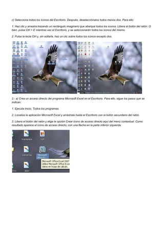 c) Selecciona todos los iconos del Escritorio. Después, deselecciónalos todos menos dos. Para ello:

1. Haz clic y arrastra trazando un rectángulo imaginario que abarque todos los iconos. Libera el botón del ratón. O
bien, pulsa Ctrl + E mientras ves el Escritorio, y se seleccionarán todos los iconos del mismo.

2. Pulsa la tecla Ctrl y, sin soltarla, haz un clic sobre todos los iconos excepto dos.




2.- a) Crea un acceso directo del programa Microsoft Excel en el Escritorio. Para ello, sigue los pasos que se
indican:

1. Ejecuta Inicio, Todos los programas.

2. Localiza la aplicación Microsoft Excel y arrástrala hasta el Escritorio con el botón secundario del ratón.

3. Libera el botón del ratón y elige la opción Crear icono de acceso directo aquí del menú contextual. Como
resultado aparece el icono de acceso directo, con una flecha en la parte inferior izquierda.
 
