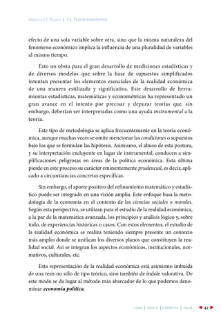 I.3. Teoría económicaMarcelo F. Resico |
42capa | índice | créditos | salir
efecto de una sola variable sobre otra, sino que la misma naturaleza del
fenómeno económico implica la influencia de una pluralidad de variables
al mismo tiempo.
Esto no obsta para el gran desarrollo de mediciones estadísticas y
de diversos modelos que sobre la base de supuestos simplificados
intentan presentar los elementos esenciales de la realidad económica
de una manera estilizada y significativa. Este desarrollo de herra-
mientas estadísticas, matemáticas y econométricas ha representado un
gran avance en el intento por precisar y depurar teorías que, sin
embargo, deberían ser interpretadas como una ayuda instrumental a la
teoría.
Este tipo de metodología se aplica frecuentemente en la teoría econó-
mica, aunque muchas veces se omite mencionar las condiciones o supuestos
bajo los que se formulan las hipótesis. Asimismo, el abuso de esta postura,
y su interpretación excluyente en lugar de instrumental, conducen a sim-
plificaciones peligrosas en áreas de la política económica. Esta última
pierde en este proceso su carácter eminentemente prudencial, es decir, apli-
cado a circunstancias concretas específicas.
Sin embargo, el aporte positivo del refinamiento matemático y estadís-
tico puede ser integrado en una visión amplia. Este enfoque basa la meto-
dología de la economía en el contexto de las ciencias sociales o morales.
Según esta perspectiva, se utilizan para el estudio de la realidad económica,
a la par de la matemática avanzada, los principios y análisis lógico y, sobre
todo, de experiencias históricas o casos. Con estos elementos, el estudio de
la realidad económica se realiza teniendo siempre presente un contexto
más amplio donde se unifican los diversos planos que constituyen la rea-
lidad social. Así se integran los aspectos económicos, institucionales, nor-
mativos, culturales, etc.
Esta representación de la realidad económica está asimismo imbuida
de una tesis no sólo de tipo teórico, sino también de índole valorativa. De
este modo se da lugar al método más abarcador de lo que podemos deno-
minar economía política.
 