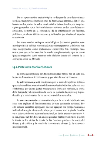 De esta perspectiva metodológica se desprende una determinada
forma de realizar recomendaciones de política económica, a saber: una
basada en los juicios de valor prudenciales, determinados por los prin-
cipios generales y por las condiciones concretas en los que deben ser
aplicados, siempre en la conciencia de la interrelación de factores,
políticos, jurídicos, éticos, sociales y culturales que afectan el aspecto
económico.
Los mencionados enfoques metodológicos (economía positiva, eco-
nomía política y política económica) pueden interpretarse, y de hecho han
sido interpretados, como mutuamente excluyentes. Sin embargo, nada
obsta para que se los conciba de modo complementario, que es como
quedan integrados, como veremos más adelante, dentro del sistema de la
Economía Social de Mercado.
I.3.2. Partes de la teoría económica
La teoría económica se divide en dos grandes partes: por un lado está
lo que se denomina microeconomía y, por otro, la macroeconomía.
La microeconomía está constituida por la serie de hipótesis teóricas
que explican el funcionamiento de los mercados individuales. A la vez, está
conformada por cuatro partes principales: la teoría del mercado, la teoría
de la demanda y el consumidor, la teoría de la oferta, la empresa y la pro-
ducción y la teoría acerca de las estructuras de los mercados.
La macroeconomía está constituida por la serie de hipótesis teó-
ricas que explican el funcionamiento de una economía nacional. Por
ello estudia variables agregadas, que no agrupan los comportamientos
individuales según el mercado al que pertenecen, sino según la función
en el contexto de una economía nacional, es decir, macroeconómico. A
la vez, puede subdividirse en cuatro grandes partes principales, a saber:
la teoría de los ciclos, la teoría de las finanzas públicas, la teoría del
dinero y el crédito, y la teoría de la economía abierta (o la economía
internacional).
I.3. Teoría económicaMarcelo F. Resico |
43capa | índice | créditos | salir
 