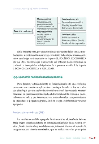 I.3. Teoría económicaMarcelo F. Resico |
44capa | índice | créditos | salir
En la presente obra, por una cuestión de estructura de los temas, intro-
duciremos a continuación una breve exposición del enfoque macroeconó-
mico, que luego será ampliado en la parte II, POLÍTICA ECONÓMICA
EN LA ESM, mientras que el desarrollo del enfoque microeconómico se
realizará en los capítulos subsiguientes de la presente sección 1 de la parte
I, ECONOMÍA: CIENCIA Y REALIDAD.
I.3.3. Economía nacional o macroeconomía
Para describir adecuadamente el funcionamiento de una economía
moderna es necesario complementar el enfoque basado en los mercados
con el enfoque que trata sobre la economía nacional, denominado macroe-
conomía. La macroeconomía estudia el desempeño de la economía nacio-
nal como un todo y, por lo tanto, no está enfocada en los comportamientos
de individuos o pequeños grupos, sino en lo que se denominan variables
agregadas.
Producto Interno Bruto (PIB)
La variable o medida agregada fundamental es el producto interno
bruto (PIB). Esta medida toma en consideración el valor de los bienes y ser-
vicios finales producidos y vendidos en un país en el término de un año. Si
imaginamos un circuito económico, que se realiza entre los principales
Teoría económica
Teoría del mercado
Demanda y consumidor
Oferta y la producción
Estructuras de mercado
Teoría de ciclos
Política económica
Finanzas públicas (fiscal)
Teoría del dinero y crédito
Microeconomía
Modeloteórico
generalacercadel
funcionamientode
mercadosindividuales
Macroeconomía
Modeloteórico
acercadel
funcionamientode
unaeconomía
nacional
 