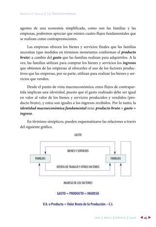 agentes de una economía simplificada, como son las familias y las
empresas, podremos apreciar que existen cuatro flujos fundamentales que
se realizan como contraprestaciones.
Las empresas ofrecen los bienes y servicios finales que las familias
necesitan (que medidos en términos monetarios conforman el producto
bruto) a cambio del gasto que las familias realizan para adquirirlos. A la
vez, las familias utilizan para comprar los bienes y servicios los ingresos
que obtienen de las empresas al ofrecerles el uso de los factores produc-
tivos que las empresas, por su parte, utilizan para realizar los bienes y ser-
vicios que venden.
Desde el punto de vista macroeconómico, estos flujos de contrapar-
tida implican una identidad, puesto que el gasto realizado debe ser igual
en valor al valor de los bienes y servicios producidos y vendidos (pro-
ducto bruto), y estos son iguales a los ingresos recibidos. Por lo tanto, la
identidad macroeconómica fundamental reza: producto bruto = gasto =
ingreso.
En términos sinópticos, pueden esquematizarse las relaciones a través
del siguiente gráfico.
I.3. Teoría económicaMarcelo F. Resico |
45capa | índice | créditos | salir
GASTO
BIENESY SERVICIOS
OFERTA DETRABAJOY OTROS FACTORES
INGRESO DE LOS FACTORES
GASTO = PRODUCTO = INGRESO
V.A. o Producto = Valor Bruto de la Producción – C.I.
FAMILIAS FAMILIAS
 