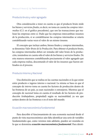 I.3. Teoría económicaMarcelo F. Resico |
46capa | índice | créditos | salir
Producto bruto y valor agregado
Otra consideración a tener en cuenta es que el producto bruto mide
los bienes y servicios finales, es decir, no toma en cuenta las compras inter-
medias (C.I. en el gráfico precedente), que son las transacciones que rea-
lizan las empresas entre sí. Dado que las empresas intercambian insumos
de la producción, si se contabilizaran las compras intermedias se estaría
contabilizando varias veces el valor de un mismo insumo.
El concepto que incluye ambos, bienes finales y compras intermedias,
se denomina Valor Bruto de la Producción. Para obtener el producto bruto,
las compras intermedias deben ser restadas del valor bruto de la produc-
ción, tomándose en cuenta sólo el valor de los bienes y servicios finales. De
esta manera estaremos contabilizando precisamente el valor agregado que
cada empresa realiza, descontando el valor de los insumos que fueron uti-
lizados en el proceso.
Producto Interno y Nacional
Una distinción que se realiza en las cuentas nacionales es la que existe
entre producto o ingreso interno o nacional. La misma se basa en que el
concepto de interno toma en cuenta los factores de producción dentro de
las fronteras de un país, ya sean nacionales o extranjeros. Mientras que el
concepto de nacional toma en cuenta el resultado de los factores de pro-
ducción (trabajadores, propiedad) según su nacionalidad, ya sea que
actúen dentro de las fronteras o en el resto del mundo.
Ecuación macroeconómica fundamental
Para describir el funcionamiento de una economía nacional desde el
punto de vista macroeconómico aún falta identificar una serie de variables
fundamentales que, como veremos más adelante, pueden ser reunidas en
lo que se denomina ecuación macroeconómica fundamental. Para identi-
 