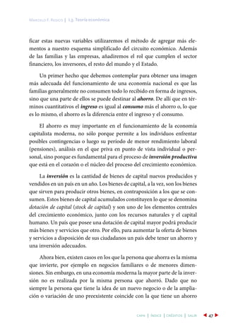 ficar estas nuevas variables utilizaremos el método de agregar más ele-
mentos a nuestro esquema simplificado del circuito económico. Además
de las familias y las empresas, añadiremos el rol que cumplen el sector
financiero, los inversores, el resto del mundo y el Estado.
Un primer hecho que debemos contemplar para obtener una imagen
más adecuada del funcionamiento de una economía nacional es que las
familias generalmente no consumen todo lo recibido en forma de ingresos,
sino que una parte de ellos se puede destinar al ahorro. De allí que en tér-
minos cuantitativos el ingreso es igual al consumo más el ahorro o, lo que
es lo mismo, el ahorro es la diferencia entre el ingreso y el consumo.
El ahorro es muy importante en el funcionamiento de la economía
capitalista moderna, no sólo porque permite a los individuos enfrentar
posibles contingencias o luego su período de menor rendimiento laboral
(pensiones), análisis en el que priva en punto de vista individual o per-
sonal, sino porque es fundamental para el proceso de inversión productiva
que está en el corazón o el núcleo del proceso del crecimiento económico.
La inversión es la cantidad de bienes de capital nuevos producidos y
vendidos en un país en un año. Los bienes de capital, a la vez, son los bienes
que sirven para producir otros bienes, en contraposición a los que se con-
sumen. Estos bienes de capital acumulados constituyen lo que se denomina
dotación de capital (stock de capital) y son uno de los elementos centrales
del crecimiento económico, junto con los recursos naturales y el capital
humano. Un país que posee una dotación de capital mayor podrá producir
más bienes y servicios que otro. Por ello, para aumentar la oferta de bienes
y servicios a disposición de sus ciudadanos un país debe tener un ahorro y
una inversión adecuados.
Ahora bien, existen casos en los que la persona que ahorra es la misma
que invierte, por ejemplo en negocios familiares o de menores dimen-
siones. Sin embargo, en una economía moderna la mayor parte de la inver-
sión no es realizada por la misma persona que ahorró. Dado que no
siempre la persona que tiene la idea de un nuevo negocio o de la amplia-
ción o variación de uno preexistente coincide con la que tiene un ahorro
I.3. Teoría económicaMarcelo F. Resico |
47capa | índice | créditos | salir
 