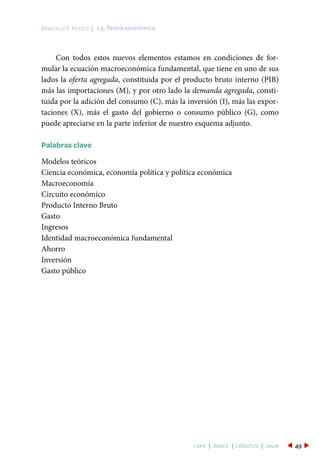 Con todos estos nuevos elementos estamos en condiciones de for-
mular la ecuación macroeconómica fundamental, que tiene en uno de sus
lados la oferta agregada, constituida por el producto bruto interno (PIB)
más las importaciones (M), y por otro lado la demanda agregada, consti-
tuida por la adición del consumo (C), más la inversión (I), más las expor-
taciones (X), más el gasto del gobierno o consumo público (G), como
puede apreciarse en la parte inferior de nuestro esquema adjunto.
Palabras clave
Modelos teóricos
Ciencia económica, economía política y política económica
Macroeconomía
Circuito económico
Producto Interno Bruto
Gasto
Ingresos
Identidad macroeconómica fundamental
Ahorro
Inversión
Gasto público
I.3. Teoría económicaMarcelo F. Resico |
49capa | índice | créditos | salir
 