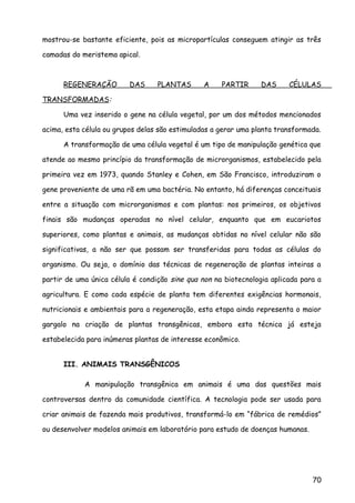 mostrou-se bastante eficiente, pois as micropartículas conseguem atingir as três
camadas do meristema apical.
REGENERAÇÃO DAS PLANTAS A PARTIR DAS CÉLULAS
TRANSFORMADAS:
Uma vez inserido o gene na célula vegetal, por um dos métodos mencionados
acima, esta célula ou grupos delas são estimuladas a gerar uma planta transformada.
A transformação de uma célula vegetal é um tipo de manipulação genética que
atende ao mesmo princípio da transformação de microrganismos, estabelecido pela
primeira vez em 1973, quando Stanley e Cohen, em São Francisco, introduziram o
gene proveniente de uma rã em uma bactéria. No entanto, há diferenças conceituais
entre a situação com microrganismos e com plantas: nos primeiros, os objetivos
finais são mudanças operadas no nível celular, enquanto que em eucariotos
superiores, como plantas e animais, as mudanças obtidas no nível celular não são
significativas, a não ser que possam ser transferidas para todas as células do
organismo. Ou seja, o domínio das técnicas de regeneração de plantas inteiras a
partir de uma única célula é condição sine qua non na biotecnologia aplicada para a
agricultura. E como cada espécie de planta tem diferentes exigências hormonais,
nutricionais e ambientais para a regeneração, esta etapa ainda representa o maior
gargalo na criação de plantas transgênicas, embora esta técnica já esteja
estabelecida para inúmeras plantas de interesse econômico.
III. ANIMAIS TRANSGÊNICOS
A manipulação transgênica em animais é uma das questões mais
controversas dentro da comunidade científica. A tecnologia pode ser usada para
criar animais de fazenda mais produtivos, transformá-lo em “fábrica de remédios”
ou desenvolver modelos animais em laboratório para estudo de doenças humanas.
70
 