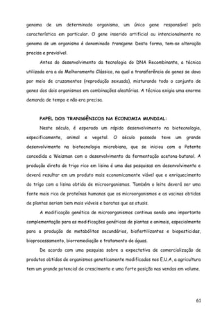 genoma de um determinado organismo, um único gene responsável pela
característica em particular. O gene inserido artificial ou intencionalmente no
genoma de um organismo é denominado transgene. Desta forma, tem-se alteração
precisa e previsível.
Antes do desenvolvimento da tecnologia do DNA Recombinante, a técnica
utilizada era a do Melhoramento Clássico, na qual a transferência de genes se dava
por meio de cruzamentos (reprodução sexuada), misturando todo o conjunto de
genes dos dois organismos em combinações aleatórias. A técnica exigia uma enorme
demanda de tempo e não era precisa.
PAPEL DOS TRANSGÊNICOS NA ECONOMIA MUNDIAL:
Neste século, é esperado um rápido desenvolvimento na biotecnologia,
especificamente, animal e vegetal. O século passado teve um grande
desenvolvimento na biotecnologia microbiana, que se iniciou com a Patente
concedida a Weizman com o desenvolvimento da fermentação acetona-butanol. A
produção direta de trigo rico em lisina é uma das pesquisas em desenvolvimento e
deverá resultar em um produto mais economicamente viável que o enriquecimento
do trigo com a lisina obtida de microorganismos. Também o leite deverá ser uma
fonte mais rica de proteínas humanas que os microorganismos e as vacinas obtidas
de plantas seriam bem mais viáveis e baratas que as atuais.
A modificação genética de microorganismos continua sendo uma importante
complementação para as modificações genéticas de plantas e animais, especialmente
para a produção de metabólitos secundários, biofertilizantes e biopesticidas,
bioprocessamento, biorremediação e tratamento de águas.
De acordo com uma pesquisa sobre a expectativa de comercialização de
produtos obtidos de organismos geneticamente modificados nos E.U.A, a agricultura
tem um grande potencial de crescimento e uma forte posição nas vendas em volume.
61
 