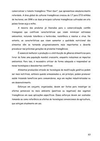 comercializar o tomate transgênico “Flavr-Savr”, que apresentava amadurecimento
retardado. A área global de culturas transgênicas cresceu de 1.7 para 27.8 milhões
de hectares, em 1998 e as duas principais culturas transgênicas cultivadas em oito
países foram soja e milho.
A maioria dos produtos já liberados para a comercialização contêm
transgenes que codificam características que visam minimizar estresses
ambientais, incluindo tolerância a herbicidas, resistência a insetos e vírus. No
entanto, as características que visam aumentar a qualidade nutricional dos
alimentos vêm se tornando progressivamente mais importantes e deverão
prevalecer nas próximas gerações de produtos transgênicos.
É essencial melhorar a produção e a distribuição de gêneros alimentícios para
livrar da fome uma população mundial crescente, enquanto reduzimos os impactos
ambientais. Para isso, é necessário utilizar de forma adequada e responsável as
novas tecnologias e descobertas científicas.
Alimentos produzidos através de tecnologias de modificação genética podem
ser mais nutritivos, estáveis quando armazenados e, em princípio, podem promover
saúde trazendo benefícios para consumidores, seja em nações industrializadas ou
em desenvolvimento.
Esforços em conjunto, organizados, devem ser feitos para investigar os
efeitos potenciais no meio ambiente (positivos ou negativos) dos vegetais
transgênicos em suas aplicações específicas. Esses esforços devem ser avaliados
tomando-se como referência os efeitos de tecnologias convencionais da agricultura,
que estejam atualmente em uso.
63
 