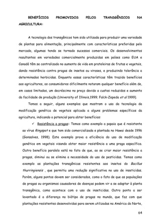 BENEFÍCIOS PROMOVIDOS PELOS TRANSGÊNICOS NA
AGRICULTURA:
A tecnologia dos transgênicos tem sido utilizada para produzir uma variedade
de plantas para alimentação, principalmente com características preferidas pelo
mercado, algumas tendo se tornado sucessos comerciais. Os desenvolvimentos
resultantes em variedades comercialmente produzidas em países como EUA e
Canadá têm se centralizado no aumento de vida em prateleiras de frutas e vegetais,
dando resistência contra pragas de insetos ou viroses, e produzindo tolerância a
determinados herbicidas. Enquanto essas características têm trazido benefícios
aos agricultores, os consumidores dificilmente notaram qualquer benefício além de,
em casos limitados, um decréscimo no preço devido a custos reduzidos e aumento
da facilidade de produção (University of Illinois,1999; Falck-Zepeda et al 1999).
Temos a seguir, alguns exemplos que mostram o uso da tecnologia da
modificação genética de vegetais aplicada a alguns problemas específicos da
agricultura, indicando o potencial para obter benefícios:
 Resistência a pragas: Temos como exemplo a papaia que é resistente
ao vírus Ringspot e que tem sido comercializada e plantada no Hawai desde 1996
(Gonsalves, 1998). Este exemplo prova a eficiência do uso de modificação
genética em vegetais visando obter maior resistência a uma praga específica.
Outro benefício paralelo está no fato de que, ao se criar maior resistência a
pragas, diminui ou se elimina a necessidade do uso de pesticidas. Temos como
exemplo as plantações transgênicas resistentes aos insetos do Bacillus
thurringiensis , que permitiu uma redução significativa no uso de inseticidas.
Porém, alguns pontos devem ser considerados, como o fato de que as populações
de pragas ou organismos causadores de doenças podem vir a se adaptar à planta
transgênica, como acontece com o uso de inseticidas. Outro ponto a ser
levantado é a diferença no biótipo de pragas no mundo, que faz com que
plantações resistentes desenvolvidas para serem utilizadas na América do Norte,
64
 
