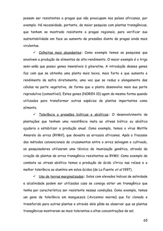 possam ser resistentes a pragas que não preocupam nos países africanos, por
exemplo. Há necessidade, portanto, de maior pesquisa com plantas transgênicas,
que tenham se mostrado resistente a pragas regionais, para verificar sua
sustentabilidade em face ao aumento de pressões diante de pragas ainda mais
virulentas.
 Colheitas mais abundantes: Como exemplo temos as pesquisas que
envolvem a produção de alimentos de alto-rendimento. O maior exemplo é o trigo
semi-anão que possui genes insensíveis à giberelina. A introdução desses genes
faz com que se obtenha uma planta mais baixa, mais forte e que aumenta o
rendimento da safra diretamente, uma vez que se reduz o alongamento das
células na parte vegetativa, de forma que a planta desenvolva mais sua parte
reprodutiva (comestível). Estes genes (NORIN 10) agem da mesma forma quando
utilizados para transformar outras espécies de plantas importantes como
alimento.
 Tolerância a pressões bióticas e abióticas: O desenvolvimento de
plantações que tenham uma resistência inata ao stress biótico ou abiótico
ajudaria a estabilizar a produção anual. Como exemplo, temos o vírus Mottle
Amarelo do arroz (RYMV), que devasta os arrozais africanos. Após o fracasso
dos métodos convencionais de cruzamentos entre o arroz selvagem e cultivado,
os pesquisadores utilizaram uma técnica de imunização genética, através da
criação de plantas de arroz transgênico resistentes ao RYMV. Como exemplo de
combate ao stress abiótico temos a produção de ácido cítrico nas raízes e a
melhor tolerância ao alumínio em solos ácidos (de La Fuente et al 1997).
 Uso de terras marginalizadas: Solos com elevados índices de salinidade
e alcalinidade podem ser utilizados caso se consiga obter um transgênico que
tenha por característica ser resistente nessas condições. Como exemplo, temos
um gene de tolerância em manguezais (Avicennia marina) que foi clonado e
transferido para outras plantas e através dele pôde-se observar que as plantas
transgênicas mostraram-se mais tolerantes a altas concentrações de sal.
65
 
