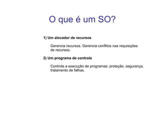 1) Um alocador de recursos Gerencia recursos. Gerencia conflitos nas requisições de recursos. 2) Um programa de controle Controla a execução de programas: proteção, segurança,  tratamento de falhas. O que é um SO?  
