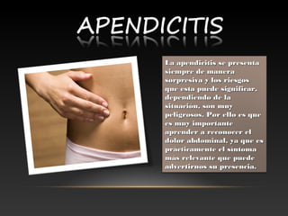 LaLa  apendicitis se presentaapendicitis se presenta
siempre de manerasiempre de manera
sorpresiva y los riesgossorpresiva y los riesgos
que esta puede significar,que esta puede significar,
dependiendo de ladependiendo de la
situación, son muysituación, son muy
peligrosos. Por ello es quepeligrosos. Por ello es que
es muy importantees muy importante
aprender aaprender a  reconocer elreconocer el
dolor abdominal, ya que esdolor abdominal, ya que es
prácticamente el síntomaprácticamente el síntoma
más relevante que puedemás relevante que puede
advertirnos su presencia.advertirnos su presencia.
 