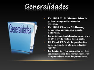 • En 1887 T. G. Morton hizo laEn 1887 T. G. Morton hizo la
primera apendicectomíaprimera apendicectomía
exitosa.exitosa.
• En 1889 Charles McBurneyEn 1889 Charles McBurney
describió su famoso puntodescribió su famoso punto
doloroso.doloroso.
• La máxima incidencia ocurre enLa máxima incidencia ocurre en
la 2ª y 3ª décadas de la vida.la 2ª y 3ª décadas de la vida.
• El 7% al 12 % de la poblaciónEl 7% al 12 % de la población
general padece de apendicitisgeneral padece de apendicitis
aguda.aguda.
• La historia y la sucesión de losLa historia y la sucesión de los
síntomas son las característicassíntomas son las características
diagnósticas más importantes.diagnósticas más importantes. 
 