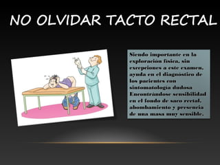 Siendo importante en laSiendo importante en la
exploración física, sinexploración física, sin
excepciones a este examen,excepciones a este examen,
ayuda en el diagnóstico deayuda en el diagnóstico de
los pacientes conlos pacientes con
sintomatología dudosasintomatología dudosa
Encontrándose sensibilidadEncontrándose sensibilidad
en el fondo de saco rectal,en el fondo de saco rectal,
abombamiento y presenciaabombamiento y presencia
de una masa muy sensible.de una masa muy sensible.
 