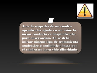 Ante la sospecha de un cuadroAnte la sospecha de un cuadro
apendicular agudo en un niño, laapendicular agudo en un niño, la
mejor conducta es hospitalizarlomejor conducta es hospitalizarlo
para observación. No se debepara observación. No se debe
iniciar ningún tipo de tratamientoiniciar ningún tipo de tratamiento
analgésico o antibiótico hasta queanalgésico o antibiótico hasta que
el cuadro no haya sido dilucidadoel cuadro no haya sido dilucidado..
 