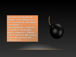 Tal como una bomba deTal como una bomba de
tiempo,tiempo,  si la inflamaciónsi la inflamación
no es tratada de inmediato,no es tratada de inmediato,
con rapidez ycon rapidez y
adecuadamente, como yaadecuadamente, como ya
señalamos, el apéndiceseñalamos, el apéndice
puede romperse y liberarpuede romperse y liberar
toda la materia infecciosa ytoda la materia infecciosa y
la pus que provoca talla pus que provoca tal
inflamación.inflamación.
 