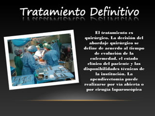 El tratamiento esEl tratamiento es
quirúrgico. La decisión delquirúrgico. La decisión del
abordaje quirúrgico seabordaje quirúrgico se
define de acuerdo al tiempodefine de acuerdo al tiempo
de evolución de lade evolución de la
enfermedad, el estadoenfermedad, el estado
clínico del paciente y lasclínico del paciente y las
disponibilidades técnicas dedisponibilidades técnicas de
la institución. Lala institución. La
apendicectomía puedeapendicectomía puede
realizarse por vía abierta orealizarse por vía abierta o
por cirugía laparoscópicapor cirugía laparoscópica
 