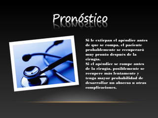 Si le extirpan el apéndice antesSi le extirpan el apéndice antes
de que se rompa, el pacientede que se rompa, el paciente
probablemente se recuperaráprobablemente se recuperará
muy pronto después de lamuy pronto después de la
cirugía.cirugía.
Si el apéndice se rompe antesSi el apéndice se rompe antes
de la cirugía, posiblemente sede la cirugía, posiblemente se
recupere más lentamente yrecupere más lentamente y
tenga mayor probabilidad detenga mayor probabilidad de
desarrollar un absceso u otrasdesarrollar un absceso u otras
complicaciones.complicaciones.
 
