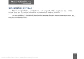 10
HOMENAGEM DE GRATIDÃO
À Giovana Bruning, minha filha, a quem presto profunda homenagem de gratidão, pela grande ajuda que vem me
dando há muitos anos, nas avaliações bioenergéticas, técnica que domina com muita experiência.
Ela, como farmacêutica e acupunturista, deixou tudo para se dedicar somente às terapias naturais, junto comigo. Será
ela a minha continuadora no futuro.
Licenciado para Marcos Vinicius Ribeiro - 33546753810 - Protegido por Eduzz.com
 