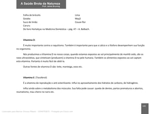 100
Folha de brócolis Lima
Goiaba Maçã
Suco de limão Couve-flor
Caruru
Do livro Hortaliças na Medicina Doméstica – pág. 47 – A. Balbach.
Vitamina D:
É muito importante contra o raquitismo. Também é importante para que o cálcio e o fósforo desempenhem sua função
no organismo.
Nós produzimos a Vitamina D no nosso corpo, quando estamos expostos ao sol principalmente de manhã cedo, são os
raios ultravioletas, que sintetizam (produzem) a vitamina D na pele humana. Também os alimentos expostos ao sol captam
esta vitamina. Portanto é muito fácil de obtê-la.
Outras fontes de vitamina D são: leite, manteiga, ovos etc.
Vitamina E: (Tocoferol)
É a vitamina da reprodução e anti-esterilizante. Influi no aproveitamento dos hidratos de carbono, de hidrogênio.
Influi ainda sobre o metabolismo dos músculos. Sua falta pode causar: queda de dentes, partos prematuros e abortos,
reumatismo, mau cheiro no nariz etc.
Licenciado para Marcos Vinicius Ribeiro - 33546753810 - Protegido por Eduzz.com
 