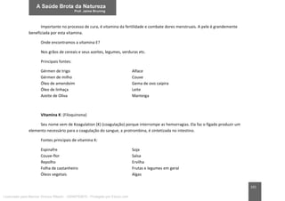 101
Importante no processo de cura, é vitamina da fertilidade e combate dores menstruais. A pele é grandemente
beneficiada por esta vitamina.
Onde encontramos a vitamina E?
Nos grãos de cereais e seus azeites, legumes, verduras etc.
Principais fontes:
Gérmen de trigo Alface
Gérmen de milho Couve
Óleo de amendoim Gema de ovo caipira
Óleo de linhaça Leite
Azeite de Oliva Manteiga
Vitamina K: (Filoquinona)
Seu nome vem de Koagulation (K) (coagulação) porque interrompe as hemorragias. Ela faz o fígado produzir um
elemento necessário para a coagulação do sangue, a protrombina, é sintetizada no intestino.
Fontes principais de vitamina K:
Espinafre Soja
Couve-flor Salsa
Repolho Ervilha
Folha de castanheiro Frutas e legumes em geral
Óleos vegetais Algas
Licenciado para Marcos Vinicius Ribeiro - 33546753810 - Protegido por Eduzz.com
 