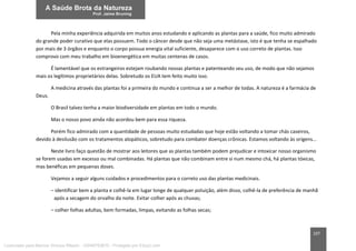 107
Pela minha experiência adquirida em muitos anos estudando e aplicando as plantas para a saúde, fico muito admirado
do grande poder curativo que elas possuem. Todo o câncer desde que não seja uma metástase, isto é que tenha se espalhado
por mais de 3 órgãos e enquanto o corpo possua energia vital suficiente, desaparece com o uso correto de plantas. Isso
comprovo com meu trabalho em bioenergética em muitas centenas de casos.
É lamentável que os estrangeiros estejam roubando nossas plantas e patenteando seu uso, de modo que não sejamos
mais os legítimos proprietários delas. Sobretudo os EUA tem feito muito isso.
A medicina através das plantas foi a primeira do mundo e continua a ser a melhor de todas. A natureza é a farmácia de
Deus.
O Brasil talvez tenha a maior biodiversidade em plantas em todo o mundo.
Mas o nosso povo ainda não acordou bem para essa riqueza.
Porém fico admirado com a quantidade de pessoas muito estudadas que hoje estão voltando a tomar chás caseiros,
devido à desilusão com os tratamentos alopáticos, sobretudo para combater doenças crônicas. Estamos voltando às origens...
Neste livro faço questão de mostrar aos leitores que as plantas também podem prejudicar e intoxicar nosso organismo
se forem usadas em excesso ou mal combinadas. Há plantas que não combinam entre si num mesmo chá, há plantas tóxicas,
mas benéficas em pequenas doses.
Vejamos a seguir alguns cuidados e procedimentos para o correto uso das plantas medicinais.
– identificar bem a planta e colhê-la em lugar longe de qualquer poluição, além disso, colhê-la de preferência de manhã
após a secagem do orvalho da noite. Evitar colher após as chuvas;
– colher folhas adultas, bem formadas, limpas, evitando as folhas secas;
Licenciado para Marcos Vinicius Ribeiro - 33546753810 - Protegido por Eduzz.com
 