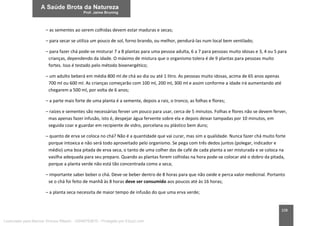 108
– as sementes ao serem colhidas devem estar maduras e secas;
– para secar se utiliza um pouco de sol, forno brando, ou melhor, pendurá-las num local bem ventilado;
– para fazer chá pode-se misturar 7 a 8 plantas para uma pessoa adulta, 6 a 7 para pessoas muito idosas e 3, 4 ou 5 para
crianças, dependendo da idade. O máximo de mistura que o organismo tolera é de 9 plantas para pessoas muito
fortes. Isso é testado pelo método bioenergético;
– um adulto beberá em média 800 ml de chá ao dia ou até 1 litro. As pessoas muito idosas, acima de 65 anos apenas
700 ml ou 600 ml. As crianças começarão com 100 ml, 200 ml, 300 ml e assim conforme a idade irá aumentando até
chegarem a 500 ml, por volta de 6 anos;
– a parte mais forte de uma planta é a semente, depois a raiz, o tronco, as folhas e flores;
– raízes e sementes são necessárias ferver um pouco para usar, cerca de 5 minutos. Folhas e flores não se devem ferver,
mas apenas fazer infusão, isto é, despejar água fervente sobre ela e depois deixar tampadas por 10 minutos, em
seguida coar e guardar em recipiente de vidro, porcelana ou plástico bem duro;
– quanto de erva se coloca no chá? Não é a quantidade que vai curar, mas sim a qualidade. Nunca fazer chá muito forte
porque intoxica e não será todo aproveitado pelo organismo. Se pega com três dedos juntos (polegar, indicador e
médio) uma boa pitada de erva seca, o tanto de uma colher das de café de cada planta a ser misturada e se coloca na
vasilha adequada para seu preparo. Quando as plantas forem colhidas na hora pode-se colocar até o dobro da pitada,
porque a planta verde não está tão concentrada como a seca;
– importante saber beber o chá. Deve-se beber dentro de 8 horas para que não oxide e perca valor medicinal. Portanto
se o chá foi feito de manhã às 8 horas deve ser consumido aos poucos até às 16 horas;
– a planta seca necessita de maior tempo de infusão do que uma erva verde;
Licenciado para Marcos Vinicius Ribeiro - 33546753810 - Protegido por Eduzz.com
 