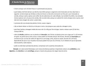 109
– é bom começar com chá bem fraco e ir aumentando aos poucos;
– quem bebeu chá forte demais e já não faz mais efeito porque o organismo está intoxicado com ele, deve fazer o
seguinte: a) interromper por 20 dias os chás; b) triturar os chás até se tornarem um fino pó e usar misturado na
comida, almoço e janta, apenas uma colher das de sobremesa em cada refeição. Isso também faz efeito, mas atenção:
misture apenas com um pouco de comida, não no prato todo, porque se a planta for muito amarga como a quina, você
não terá mais coragem de comer o prato todo;
– o processo de cura através das plantas é lento, suave e seguro;
– não se devem deixar os chás de um dia para o outro, mas preparar para cada dia a dosagem certa;
– para fazer banhos a dosagem média de ervas é de 15 a 40 g por litro de água. Jovens e idosos usam 2/3 de litro;
crianças 300 ml;
– além da infusão, podemos usar as plantas em decocção, isto é ferver as plantas junto com a água por 5 a 10 minutos
em geral. As partes duras como cascas e raízes podem ser fervidas até por 30 minutos. Através da maceração que
consiste em por as ervas de molho em água fria ou em pinga, vinho, álcool ou azeite, durante 10 a 24 horas,
dependendo do que se usa. As partes mais duras podem ficar por 22 a 24 horas. É um método em que se aproveita
tudo da planta, nada evapora;
– pode-se ainda fazer pomada das plantas, compressas com as plantas amassadas etc.
Atenção: em cada receita fitoterápica com mistura de diversas plantas é importante colocar uma antibiótica, uma
digestiva, uma diurética e uma vermífuga, porque a maioria das pessoas tem algum tipo de verme.
Licenciado para Marcos Vinicius Ribeiro - 33546753810 - Protegido por Eduzz.com
 