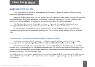 11
BIOENERGÉTICA E SAÚDE
É uma incrível técnica ou método de pesquisa através do inconsciente a respeito de qualquer disfunção do corpo
humano, sua origem e solução possível.
Originou-se em Nova Iorque (EUA), com o dr. Yoshiaki Omura em 1989, porém quem adaptou o método e o chamou de
Bioenergética foi o dr. Áton Ínoue, da Nicarágua. Originalmente o método se chamava Oring Test, isto é, teste dos anéis,
também conhecido como bidigital, porque trabalha com dois dedos da mão em forma de círculo ou anel.
O dr. Áton Ínoue deu uma nova configuração ao método e o chamou de Bioenergética. Não confundir com a
Bioenergética de Alexander Lowen, que trata com psicanálise e afins. Não se trata do mesmo assunto.
Foi trazida ao Brasil por um sacerdote jesuíta que trabalhava na Nicarágua – América central – o qual ministrou
treinamentos para muitas pessoas aprenderem com essa técnica. Foi com ele que aprendi os passos iniciais da técnica em
1995.
Como funciona e que importância tem essa técnica para a saúde?
Preciso dizer que jamais vi algo tão importante e incrível para desvendar qualquer problema existente no corpo
humano, principalmente quanto à origem dos problemas, seu desenvolvimento e soluções possíveis ou não.
Somente o inconsciente humano é capaz de tamanha proeza, que foge do alcance das máquinas por ele inventadas.
Creio não existir no mundo nada que se compare em rapidez e exatidão para diagnosticar qualquer disfunção orgânica no ser
humano. Também abrange o setor emocional e psicológico, coisa que as máquinas também não acusam, pelo fato de não
raciocinarem, não terem vida, não falarem por si sós.
Sem dúvida alguma, foi a melhor coisa que poderia ter acontecido na minha profissão de terapeuta naturista. Há 19 anos me
dedico totalmente a esse trabalho, e com isso acumulei uma boa experiência e segurança no que faço. Os resultados são
surpreendentes.
Licenciado para Marcos Vinicius Ribeiro - 33546753810 - Protegido por Eduzz.com
 