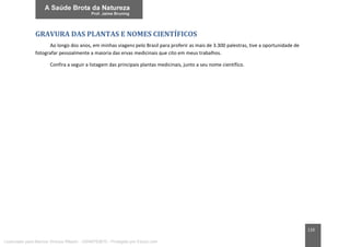 110
GRAVURA DAS PLANTAS E NOMES CIENTÍFICOS
Ao longo dos anos, em minhas viagens pelo Brasil para proferir as mais de 3.300 palestras, tive a oportunidade de
fotografar pessoalmente a maioria das ervas medicinais que cito em meus trabalhos.
Confira a seguir a listagem das principais plantas medicinais, junto a seu nome científico.
Licenciado para Marcos Vinicius Ribeiro - 33546753810 - Protegido por Eduzz.com
 