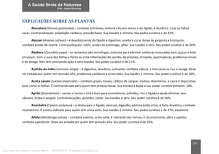 119
EXPLICAÇÕES SOBRE AS PLANTAS
Abacateiro (Persea gratissima) – combate artritismo, elimina cálculos renais e do fígado, é diurética. Usar as folhas
secas. Contraindicação: palpitação cardíaca, pressão baixa. Sua toxidez é mínima. Seu poder curativo é de 33%.
Abacaxi (Ananas sativus) – é desobstruente do fígado e digestivo, auxilia a curar dores de garganta e bronquite,
combate prisão de ventre. Contraindicação: colite, acidez do estômago, aftas. Sua toxidez é zero. Seu poder curativo é de 38%.
Abóbora (Cucurbita pepo) – as sementes são vermífugas, inclusive para eliminar solitárias misturadas com açúcar e leite
em jejum. Com o suco das folhas e flores se trata inflamações do ouvido, da próstata, erisipela, queimaduras, problemas renais
e da bexiga. Não tem contraindicação e nem toxidez. Seu poder curativo é de 21%.
Açafrão-da-índia (Curcuma longa) – é digestivo, diurético, calmante, combate cólicas, é bom para os rins e bexiga. Deve
ser evitado por quem tem pressão alta, problemas cardíacos e urina solta. Sua toxidez é mínima. Seu poder curativo é de 26%.
Açoita cavalo (Luehea divaricata) – combate gripes, tosses, cãibras de sangue, insônia, disenterias, a casca é depurativa
bem como as folhas. É contraindicado para quem tem pressão baixa. Sua toxidez é baixa e seu poder curativo também, 24%.
Agrião (Sizymbrium) – comer e tomar o chá é bom para reumatismo, pulmões, rins e fígado e ajuda eliminar seus
cálculos, limpa o sangue. Contraindicações: gravidez, colite. Sua toxidez é zero. Seu poder curativo é de 36%.
Alcachofra (Cynara scolymus) – é ótima para o fígado, vesícula, digestão, elimina ácido úrico, é forte diurética, combate
reumatismo. É contra-indicada para quem tem urina solta. Sua toxidez é mínima. Seu poder curativo é de 47%, excelente.
Alfafa (Mendicago sativa) – combate anemia, urina solta, é calmante dos nervos, é reconstituinte, abre o apetite,
combate apendicite. Deve ser evitada por quem tem pressão alta. Seu poder curativo é de 35%.
Licenciado para Marcos Vinicius Ribeiro - 33546753810 - Protegido por Eduzz.com
 